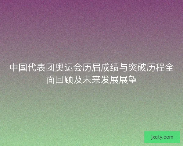 中国代表团奥运会历届成绩与突破历程全面回顾及未来发展展望