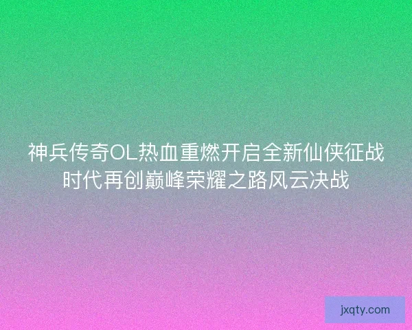 神兵传奇OL热血重燃开启全新仙侠征战时代再创巅峰荣耀之路风云决战